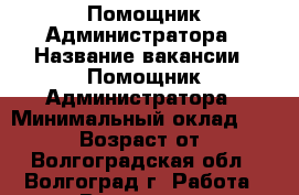 Помощник Администратора › Название вакансии ­ Помощник Администратора › Минимальный оклад ­ 18 000 › Возраст от ­ 18 - Волгоградская обл., Волгоград г. Работа » Вакансии   . Волгоградская обл.